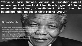 Nelson Mandela
Mandela stood before his people and told them that he was a
humble servant. He had a passion for his people and wanted to
see them achieve equality. Sometimes that meant taking to the
streets to demonstrate and put his personal well-being at risk. At
other times, it meant surviving harsh conditions in prison so that
a statement could be made. Through it all, Mandela proved that
you can lead others by putting their needs first.
VISHNU S
 