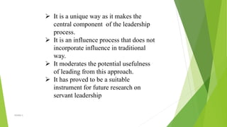  It is a unique way as it makes the
central component of the leadership
process.
 It is an influence process that does not
incorporate influence in traditional
way.
 It moderates the potential usefulness
of leading from this approach.
 It has proved to be a suitable
instrument for future research on
servant leadership
VISHNU S
 