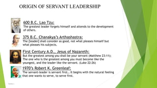 ORIGIN OF SERVANT LEADERSHIP
375 B.C. Chanakya’s Arthashastra:
The [leader] shall consider as good, not what pleases himself but
what pleases his subjects.
600 B.C. Lao Tzu:
The greatest leader forgets himself and attends to the development
of others.
First Century A.D., Jesus of Nazareth:
But the greatest among you shall be your servant (Matthew 23:11);
The one who is the greatest among you must become like the
youngest, and the leader like the servant. (Luke 22:26)
1970’s Robert K. Greenleaf:
The servant-leader is servant first… It begins with the natural feeling
that one wants to serve, to serve first.
VISHNU S
 