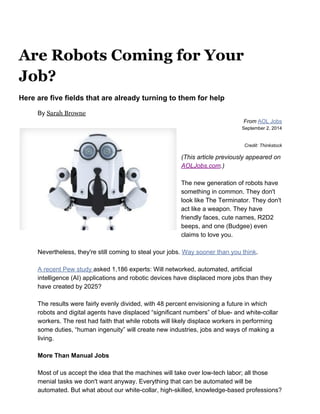 Are Robots Coming for Your
Job?
Here are five fields that are already turning to them for help 
By ​Sarah Browne
From​ ​AOL Jobs 
September 2, 2014 
 
Credit: Thinkstock 
(This article previously appeared on 
AOLJobs.com​.) 
 
The new generation of robots have 
something in common. They don't 
look like The Terminator. They don't 
act like a weapon. They have 
friendly faces, cute names, R2D2 
beeps, and one (Budgee) even 
claims to love you. 
 
Nevertheless, they're still coming to steal your jobs. ​Way sooner than you think​. 
 
A recent Pew study ​asked 1,186 experts: Will networked, automated, artificial 
intelligence (AI) applications and robotic devices have displaced more jobs than they 
have created by 2025? 
  
The results were fairly evenly divided, with 48 percent envisioning a future in which 
robots and digital agents have displaced “significant numbers” of blue­ and white­collar 
workers. The rest had faith that while robots will likely displace workers in performing 
some duties, “human ingenuity” will create new industries, jobs and ways of making a 
living. 
 
More Than Manual Jobs  
  
Most of us accept the idea that the machines will take over low­tech labor; all those 
menial tasks we don't want anyway. Everything that can be automated will be 
automated. But what about our white­collar, high­skilled, knowledge­based professions? 
 
