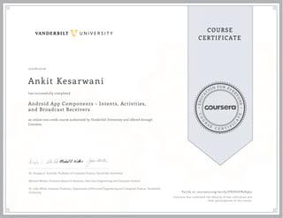 EDUCA
T
ION FOR EVE
R
YONE
CO
U
R
S
E
C E R T I F
I
C
A
TE
COURSE
CERTIFICATE
10/06/2016
Ankit Kesarwani
Android App Components - Intents, Activities,
and Broadcast Receivers
an online non-credit course authorized by Vanderbilt University and offered through
Coursera
has successfully completed
Dr. Douglas C. Schmidt, Professor of Computer Science, Vanderbilt University
Michael Walker, Graduate Research Assistant, Electrical Engineering and Computer Science
Dr. Jules White, Assistant Professor, Department of Electrical Engineering and Computer Science, Vanderbilt
University Verify at coursera.org/verify/FPZUGFR7E9L5
Coursera has confirmed the identity of this individual and
their participation in the course.
 