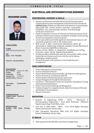 Page - 1 - of 4
MOHAMMED ZAMEEL
Contact details:
E-Mail:
mhdzamzameel@gmail.com
Tel:
Qatar: +974- 70152584
Skype ID : zameelzainudheen
Personal Data:
Date of Birth : January 29, 1988
Gender : Male
Nationality : Indian
Passport No. : J 1955755
Marital Status : Married
Visa Status : Transferable
(Qatar)
Languages known:
English, Hindi, Tamil and
Malayalam
Driving License:
Holding valid Qatar Driving
License
ELECTRICAL AND INSTRUMENTATION ENGINEER
PROFESSIONAL SUMMARY & SKILLS
 Dynamic, performance-oriented, Electrical and Instrumentation
engineering and project management professional with more than 4
and half years of hands-on experience and expertise in spearheading
high quality EPC contract projects execution, construction,
installation and commissioning activities from feed design
verification to hand over.
 Hands-on exposure to review of contracts and feed documents and all
activities related to procurement, installation, testing & commissioning
of electrical equipment’s and instrument’s.
 Career span underscored with significant international exposure and
consistent progressive roles in the project sector.
 Well versed in Qatar Construction Specification (QCS), QP
Specifications, Engineering standards and Qatar General Electricity &
Water Corporation (QGEWC) or Kahramaa.
 Possess proven abilities in equipment’s installation and testing,
Corrective action reports, Engineering Standards.
 Excellent problem identification and root cause analysis skills, strong
leadership and interpersonal traits with the zeal to take up
challenging, complex projects.
 Strong team player with expertise in team leadership and
management.
.
CORE COMPETENCIES
 Project Management and Execution
 Contract Documents Review
 Project Quality Needs Assessment/QA / QC Inspection Management
 Project execution in coordination with ITP
 Project Progress Monitoring and Site Supervision
 Change Management through Field Instructions
 Contractor / Subcontractor Liaison for Inspection, Installation, Testing
And Commissioning Projects
 Project Procurement Planning and Management
 Technical Support on inspection levels, materials testing Certification
and Handover Documentation
 Reports Generation
EDUCATION
 Bachelor of Engineering (2007 - 2011) – “Electronics &
Instrumentation Engineering” – From Anna University , Mahendra
Engineering College, Tamil Nadu, India.
 Plus Two in CBSE (2005 - 2007) – From Amal Higher Secondary
School, Chemmanoor, Kerala, India.
 SSLC (Secondary Education) 2005 from ICA Higher Secondary
School, Vadakkekad, Kerala, India.
IT SKILLS
 Well acquainted with MS Office and Internet Applications
C U R R I C U L U M V I T A E
 