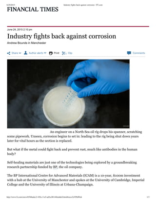 6/29/2015 Industry fights back against corrosion - FT.com
http://www.ft.com/cms/s/0/946edec2-105a-11e5-ad5a-00144feabdc0.html#axzz3eVPthWah 1/3
 Share   Author alerts   Print  Clip  Comments
June 24, 2015 2:10 pm
Andrew Bounds in Manchester
An engineer on a North Sea oil rig drops his spanner, scratching
some pipework. Unseen, corrosion begins to set in: leading to the rig being shut down years
later for vital hours as the section is replaced.
But what if the metal could fight back and prevent rust, much like antibodies in the human
body?
Self-healing materials are just one of the technologies being explored by a groundbreaking
research partnership funded by BP, the oil company.
The BP International Centre for Advanced Materials (ICAM) is a 10-year, $100m investment
with a hub at the University of Manchester and spokes at the University of Cambridge, Imperial
College and the University of Illinois at Urbana-Champaign.
Industry fights back against corrosion
©ICAM
 