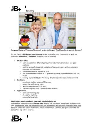 Consulting
Are you a Master of Pharmacy? Are ready for the challenges? Would you like to work in Germany?
For our client - HRM Agency from Germany we are looking for more Pharmacists to work in a
pharmacy: Pharmacist / Apotheker in several cities in Germany.
 What we offer:
 work is available in different parts / cities in Germany (more than one post
available
 work for an indefinite period, probation of six months work with an automatic
extension on indefinitely
 start work as soon as possible in 2016
 the payment of the salaries of 13 (provided by Tariff) payment of min 3.400 EUR
brutto
 housing is provided by the Pharmacy - Employer (rental costs are not covered)
 Conditions
 completed studies - Master of Pharmacy
 passed the professional exam
 working experience of 0-10 years
 German language skills - Sprachzertifikat B2 / or. C1
 Applications
 CV in German language
 all proof of eligibility
 personal photography
Applications are accepted only via e-mail: jobs@planbplus.biz
The deadline for applications is not specified, because the Job offer is active/open throughout the
year. Since several posts are already available, we recommend that you send your application asap.
Selected candidates will be invited for a personal interview in Germany. For good candidates the
costs of the trip will be covered.
 