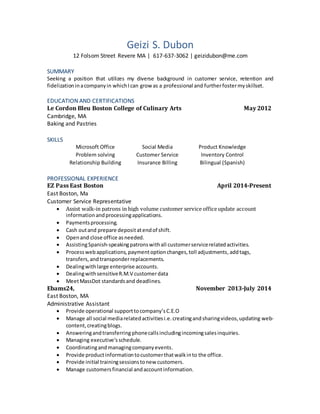 Geizi S. Dubon
12 Folsom Street Revere MA | 617-637-3062 | geizidubon@me.com
SUMMARY
Seeking a position that utilizes my diverse background in customer service, retention and
fidelization inacompanyin whichIcan grow as a professional and furtherfostermyskillset.
EDUCATION AND CERTIFICATIONS
Le Cordon Bleu Boston College of Culinary Arts May 2012
Cambridge, MA
Baking and Pastries
SKILLS
Microsoft Office Social Media Product Knowledge
Problem solving Customer Service Inventory Control
Relationship Building Insurance Billing Bilingual (Spanish)
PROFESSIONAL EXPERIENCE
EZ Pass East Boston April 2014-Present
East Boston, Ma
Customer Service Representative
 Assist walk-in patrons in high volume customer service officeupdate account
informationandprocessingapplications.
 Paymentsprocessing.
 Cash outand prepare depositatendof shift.
 Openand close office asneeded.
 AssistingSpanish-speakingpatronswithall customerservicerelatedactivities.
 Processwebapplications, paymentoptionchanges,toll adjustments,addtags,
transfers,and transponderreplacements.
 Dealingwithlarge enterprise accounts.
 DealingwithsensitiveR.M.V customerdata
 MeetMassDot standardsand deadlines.
Ebams24, November 2013-July 2014
East Boston, MA
Administrative Assistant
 Provide operational supporttocompany’sC.E.O
 Manage all social mediarelatedactivitiesi.e.creatingandsharingvideos,updating web-
content,creatingblogs.
 Answeringandtransferring phonecallsincludingincomingsalesinquiries.
 Managing executive’sschedule.
 Coordinatingandmanagingcompanyevents.
 Provide productinformationtocustomerthatwalkinto the office.
 Provide initial trainingsessionstonew customers.
 Manage customersfinancial andaccountinformation.
 