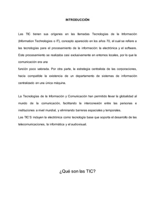 INTRODUCCIÓN
Las TIC tienen sus orígenes en las llamadas Tecnologías de la Información
(Information Technologies o IT), concepto aparecido en los años 70, el cual se refiere a
las tecnologías para el procesamiento de la información: la electrónica y el software.
Este procesamiento se realizaba casi exclusivamente en entornos locales, por lo que la
comunicación era una
función poco valorada. Por otra parte, la estrategia centralista de las corporaciones,
hacía compatible la existencia de un departamento de sistemas de información
centralizado en una única máquina.
La Tecnologías de la Información y Comunicación han permitido llevar la globalidad al
mundo de la comunicación, facilitando la interconexión entre las personas e
instituciones a nivel mundial, y eliminando barreras espaciales y temporales.
Las TIC’S incluyen la electrónica como tecnología base que soporta el desarrollo de las
telecomunicaciones, la informática y el audiovisual.
¿Qué son las TIC?
 