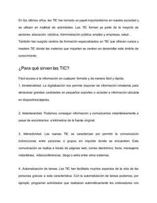 En los últimos años, las TIC han tomado un papel importantísimo en nuestra sociedad y
se utilizan en multitud de actividades. Las TIC forman ya parte de la mayoría de
sectores: educación, robótica, Administración pública, empleo y empresas, salud…
También han surgido centros de formación especializados en TIC que ofrecen cursos y
masters TIC donde las materias que imparten se centran en desarrollar este ámbito de
conocimiento
¿Para qué sirven las TIC?
Fácil acceso a la información en cualquier formato y de manera fácil y rápida.
1. Inmaterialidad. La digitalización nos permite disponer de información inmaterial, para
almacenar grandes cantidades en pequeños soportes o acceder a información ubicada
en dispositivos lejanos.
2. Instantaneidad. Podemos conseguir información y comunicarnos instantáneamente a
pesar de encontrarnos a kilómetros de la fuente original.
3. Interactividad. Las nuevas TIC se caracterizan por permitir la comunicación
bidireccional, entre personas o grupos sin importar donde se encuentren. Esta
comunicación se realiza a través de páginas web, correo electrónico, foros, mensajería
instantánea, videoconferencias, blogs o wikis entre otros sistemas.
4. Automatización de tareas. Las TIC han facilitado muchos aspectos de la vida de las
personas gracias a esta característica. Con la automatización de tareas podemos, por
ejemplo, programar actividades que realizaran automáticamente los ordenadores con
 