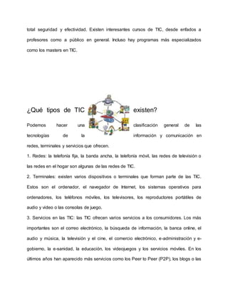 total seguridad y efectividad. Existen interesantes cursos de TIC, desde enfados a
profesores como a público en general. Incluso hay programas más especializados
como los masters en TIC.
¿Qué tipos de TIC existen?
Podemos hacer una clasificación general de las
tecnologías de la información y comunicación en
redes, terminales y servicios que ofrecen.
1. Redes: la telefonía fija, la banda ancha, la telefonía móvil, las redes de televisión o
las redes en el hogar son algunas de las redes de TIC.
2. Terminales: existen varios dispositivos o terminales que forman parte de las TIC.
Estos son el ordenador, el navegador de Internet, los sistemas operativos para
ordenadores, los teléfonos móviles, los televisores, los reproductores portátiles de
audio y video o las consolas de juego.
3. Servicios en las TIC: las TIC ofrecen varios servicios a los consumidores. Los más
importantes son el correo electrónico, la búsqueda de información, la banca online, el
audio y música, la televisión y el cine, el comercio electrónico, e-administración y e-
gobierno, la e-sanidad, la educación, los videojuegos y los servicios móviles. En los
últimos años han aparecido más servicios como los Peer to Peer (P2P), los blogs o las
 
