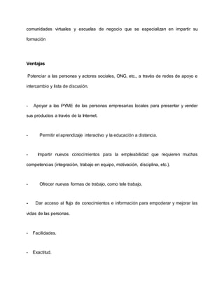comunidades virtuales y escuelas de negocio que se especializan en impartir su
formación
Ventajas
Potenciar a las personas y actores sociales, ONG, etc., a través de redes de apoyo e
intercambio y lista de discusión.
- Apoyar a las PYME de las personas empresarias locales para presentar y vender
sus productos a través de la Internet.
- Permitir el aprendizaje interactivo y la educación a distancia.
- Impartir nuevos conocimientos para la empleabilidad que requieren muchas
competencias (integración, trabajo en equipo, motivación, disciplina, etc.).
- Ofrecer nuevas formas de trabajo, como tele trabajo.
- Dar acceso al flujo de conocimientos e información para empoderar y mejorar las
vidas de las personas.
- Facilidades.
- Exactitud.
 