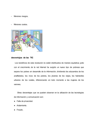 - Menores riesgos.
- Menores costos.
desventajas de las TIC
Los beneficios de esta revolución no están distribuidos de manera equitativa; junto
con el crecimiento de la red Internet ha surgido un nuevo tipo de pobreza que
separa los países en desarrollo de la información, dividiendo los educandos de los
analfabetos, los ricos de los pobres, los jóvenes de los viejos, los habitantes
urbanos de los rurales, diferenciando en todo momento a las mujeres de los
varones.
Otras desventajas que se pueden observar en la utilización de las tecnologías
de información y comunicación son:
● Falta de privacidad.
● Aislamiento.
● Fraude.
 