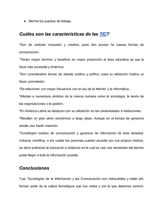 ● Merma los puestos de trabajo.
Cuáles son las características de las TIC?
*Son de carácter innovador y creativo, pues dan acceso ha nuevas formas de
comunicación.
*Tienen mayor dominio y beneficia en mayor proporción al área educativa ya que la
hace más accesible y dinámica.
*Son considerados temas de debate público y político, pues su utilización implica un
futuro prometedor.
*Se relacionan con mayor frecuencia con el uso de la Internet y la informática.
*Afectan a numerosos ámbitos de la ciencia humana como la sociología, la teoría de
las organizaciones o la gestión.
*En América Latina se destacan con su utilización en las universidades e instituciones.
*Resultan un gran alivio económico a largo plazo. Aunque en el tiempo de ganancia
resulte una fuerte inversión.
*Constituyen medios de comunicación y ganancia de información de toda variedad,
inclusive científica, a los cuales las personas pueden acceder por sus propios medios,
es decir potencian la educación a distancia en la cual es casi una necesidad del alumno
poder llegar a toda la información posible.
Conclusiones
*Las Tecnologías de la Información y las Comunicación son indiscutibles y están ahí,
forman parte de la cultura tecnológica que nos rodea y con la que debemos convivir.
 