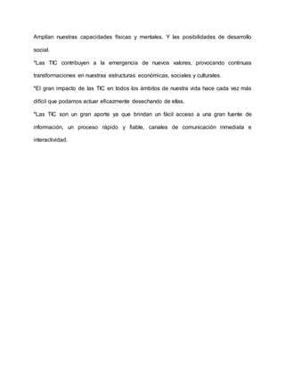 Amplían nuestras capacidades físicas y mentales. Y las posibilidades de desarrollo
social.
*Las TIC contribuyen a la emergencia de nuevos valores, provocando continuas
transformaciones en nuestras estructuras económicas, sociales y culturales.
*El gran impacto de las TIC en todos los ámbitos de nuestra vida hace cada vez más
difícil que podamos actuar eficazmente desechando de ellas.
*Las TIC son un gran aporte ya que brindan un fácil acceso a una gran fuente de
información, un proceso rápido y fiable, canales de comunicación inmediata e
interactividad.
 