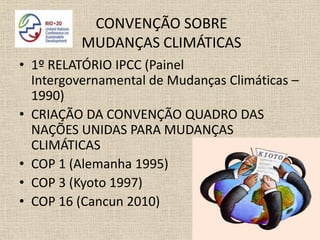 CONVENÇÃO SOBRE
          MUDANÇAS CLIMÁTICAS
• 1º RELATÓRIO IPCC (Painel
  Intergovernamental de Mudanças Climáticas –
  1990)
• CRIAÇÃO DA CONVENÇÃO QUADRO DAS
  NAÇÕES UNIDAS PARA MUDANÇAS
  CLIMÁTICAS
• COP 1 (Alemanha 1995)
• COP 3 (Kyoto 1997)
• COP 16 (Cancun 2010)
 
