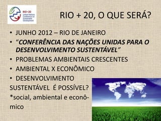 RIO + 20, O QUE SERÁ?
• JUNHO 2012 – RIO DE JANEIRO
• “CONFERÊNCIA DAS NAÇÕES UNIDAS PARA O
  DESENVOLVIMENTO SUSTENTÁVEL”
• PROBLEMAS AMBIENTAIS CRESCENTES
• AMBIENTAL X ECONÔMICO
• DESENVOLVIMENTO
SUSTENTÁVEL É POSSÍVEL?
*social, ambiental e econô-
mico
 