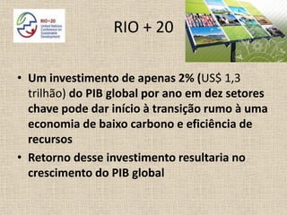 RIO + 20

• Um investimento de apenas 2% (US$ 1,3
  trilhão) do PIB global por ano em dez setores
  chave pode dar início à transição rumo à uma
  economia de baixo carbono e eficiência de
  recursos
• Retorno desse investimento resultaria no
  crescimento do PIB global
 