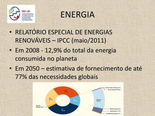 ENERGIA
• RELATÓRIO ESPECIAL DE ENERGIAS
  RENOVÁVEIS – IPCC (maio/2011)
• Em 2008 - 12,9% do total da energia
  consumida no planeta
• Em 2050 – estimativa de fornecimento de até
  77% das necessidades globais
 