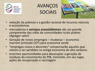 AVANÇOS
                        SOCIAIS
• redução da pobreza e a gestão racional de recursos naturais
  e ecossistemas
• mercadorias e serviços ecossistêmicos são um grande
  componente das vidas de comunidades rurais pobres
  (Agregar valor)
• Geração de novos empregos – mudança – economia
  marrom (emissão CO²) para economia verde
• “empregos novos e decentes” compensarão aqueles que
  vierem a ser perdidos na antiga economia de alto carbono.
• enormes oportunidades para desacoplar a geração de
  resíduos do crescimento do PIB, incluindo, em seu lugar,
  ações de recuperação e reciclagem
 