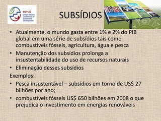 SUBSÍDIOS
• Atualmente, o mundo gasta entre 1% e 2% do PIB
  global em uma série de subsídios tais como
  combustíveis fósseis, agricultura, água e pesca
• Manutenção dos subsídios prolonga a
  insustentabilidade do uso de recursos naturais
• Eliminação desses subsídios
Exemplos:
• Pesca insustentável – subsídios em torno de US$ 27
  bilhões por ano;
• combustíveis fósseis US$ 650 bilhões em 2008 o que
  prejudica o investimento em energias renováveis
 