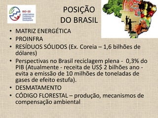 POSIÇÃO
                  DO BRASIL
• MATRIZ ENERGÉTICA
• PROINFRA
• RESÍDUOS SÓLIDOS (Ex. Coreia – 1,6 bilhões de
  dólares)
• Perspectivas no Brasil reciclagem plena - 0,3% do
  PIB (Atualmente - receita de US$ 2 bilhões ano -
  evita a emissão de 10 milhões de toneladas de
  gases de efeito estufa).
• DESMATAMENTO
• CÓDIGO FLORESTAL – produção, mecanismos de
  compensação ambiental
 