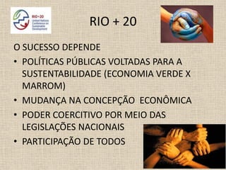 RIO + 20
O SUCESSO DEPENDE
• POLÍTICAS PÚBLICAS VOLTADAS PARA A
  SUSTENTABILIDADE (ECONOMIA VERDE X
  MARROM)
• MUDANÇA NA CONCEPÇÃO ECONÔMICA
• PODER COERCITIVO POR MEIO DAS
  LEGISLAÇÕES NACIONAIS
• PARTICIPAÇÃO DE TODOS
 