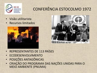 CONFERÊNCIA ESTOCOLMO 1972

• Visão utilitarista
• Recursos limitados




•   REPRESENTANTES DE 113 PAÍSES
•   ECODESENVOLVIMENTO
•   POSIÇÕES ANTAGÔNICAS
•   CRIAÇÃO DO PROGRAMA DAS NAÇÕES UNIDAS PARA O
    MEIO AMBIENTE (PNUMA)
 