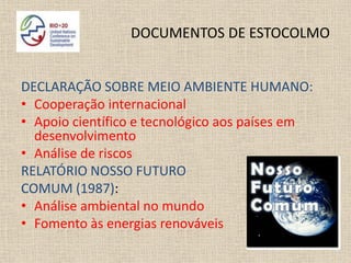 DOCUMENTOS DE ESTOCOLMO


DECLARAÇÃO SOBRE MEIO AMBIENTE HUMANO:
• Cooperação internacional
• Apoio científico e tecnológico aos países em
  desenvolvimento
• Análise de riscos
RELATÓRIO NOSSO FUTURO
COMUM (1987):
• Análise ambiental no mundo
• Fomento às energias renováveis
 