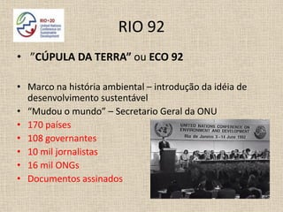RIO 92
• ”CÚPULA DA TERRA” ou ECO 92

• Marco na história ambiental – introdução da idéia de
  desenvolvimento sustentável
• “Mudou o mundo” – Secretario Geral da ONU
• 170 países
• 108 governantes
• 10 mil jornalistas
• 16 mil ONGs
• Documentos assinados
 