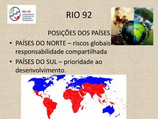 RIO 92
             POSIÇÕES DOS PAÍSES
• PAÍSES DO NORTE – riscos globais e
  responsabilidade compartilhada
• PAÍSES DO SUL – prioridade ao
  desenvolvimento.
 