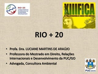 RIO + 20
• Profa. Dra. LUCIANE MARTINS DE ARAÚJO
• Professora do Mestrado em Direito, Relações
  Internacionais e Desenvolvimento da PUC/GO
• Advogada, Consultora Ambiental
 