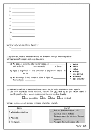 3- ________________________
4- ________________________
5- ________________________
6- ________________________
7- ________________________
8- ________________________
9- ________________________
10- ________________________
11- ________________________
12- ________________________
11. Refere a função do sistema digestivo?
R:
“A digestão é o processo de transformação dos alimentos ao longo do tubo digestivo.”
12. Preenche as frases com os termos do quadro.
a) Na boca os alimentos são transformados em _________________
pela acção da __________, com ajuda dos __________ e língua.
b) Após a deglutição o bolo alimentar é empurrado através do
__________ até ao ____________.
c) No estômago, o bolo alimentar, sofre a acção do _____________
formando-se o ___________.
• quimo
• dentes
• saliva
• esófago
• suco gástrico
• estômago
• bolo alimentar
13. No intestino delgado ocorre uma série de transformações muito importantes para a digestão.
Dos sucos digestivos abaixo indicados, assinala com uma cruz (X) os que actuam sobre as
substâncias alimentares quando estas se encontram no intestino delgado:
□Suco pancreático □Bílis □Saliva □Suco intestinal
14. Faz a correspondência correcta entre as a coluna I e a coluna II.
Coluna I Coluna II
A- Vilosidades Intestinais
____ Entrada do alimento para o tubo
digestivo, através da boca.
B- Absorção
____ Saída dos restos dos alimentos do tubo
digestivo.
C- Mastigação ____ Passagem dos nutrientes do tubo
Página 4 de 5
 