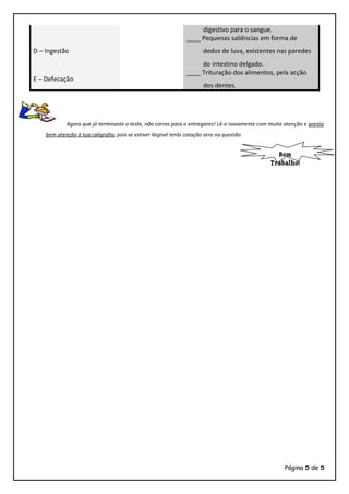 digestivo para o sangue.
D – Ingestão
____ Pequenas saliências em forma de
dedos de luva, existentes nas paredes
do intestino delgado.
E – Defecação
____ Trituração dos alimentos, pela acção
dos dentes.
Agora que já terminaste o teste, não corras para o entregares! Lê-o novamente com muita atenção e presta
bem atenção à tua caligrafia, pois se estiver ilegível terás cotação zero na questão.
Página 5 de 5
Bom
Trabalho!
 