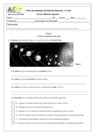 Grupo I
A Terra, um planeta com vida
1. Observa com atenção a figura 1, que representa o Sistema Solar.
1.1. Indica a letra correspondente ao planeta Terra.
________________________________________________________________________________
1.2. Indica o nome da estrela do Sistema Solar.
_______________________________________________________________________________
1.3. Indica três fatores que permitem a existência de vida na Terra.
________________________________________________________________________________
________________________________________________________________________________
1.4. Classifica em verdadeiras (V) ou falsas (F) as afirmações seguintes:
A – A água no estado líquido não é importante para a vida na Terra.
B – A distância da Terra ao Sol é 20 quilómetros.
C – A água, o ar e as rochas e solos permitem a existência de vida na Terra.
D – A Terra recebe o calor da estrela na medida certa para permitir a existência de vida.
E – A atmosfera não protege o planeta Terra das radiações perigosas.
F – Sem as rochas e o solo, os seres vivos não poderiam habitar a superfície do planeta.
Ficha de Avaliação de Ciências Naturais – 5.º Ano
Ano Letivo 2021/2022 Terra- Planeta especial
Nome: _____________________________________Nº ___ Turma ____ Data: ___ /___/___
Professora: ________________Encarregado de Educação: _____________________________
Observação:
___________________________________________________________________
A
B
C
D
E
F
G
H Figura 1
 