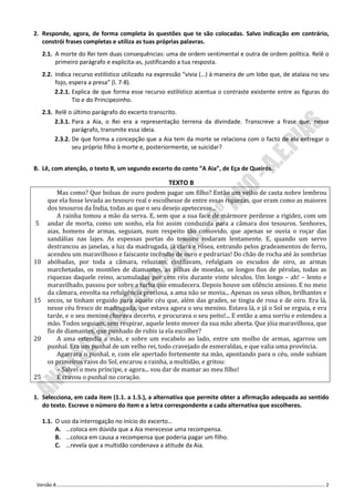 2. Responde, agora, de forma completa às questões que te são colocadas. Salvo indicação em contrário,
   constrói frases completas e utiliza as tuas próprias palavras.
     2.1. A morte do Rei tem duas consequências: uma de ordem sentimental e outra de ordem política. Relê o
          primeiro parágrafo e explicita-as, justificando a tua resposta.
     2.2. Indica recurso estilístico utilizado na expressão “vivia (…) à maneira de um lobo que, de atalaia no seu
          fojo, espera a presa” (l. 7-8).
          2.2.1. Explica de que forma esse recurso estilístico acentua o contraste existente entre as figuras do
                 Tio e do Principezinho.
     2.3. Relê o último parágrafo do excerto transcrito.
          2.3.1. Para a Aia, o Rei era a representação terrena da divindade. Transcreve a frase que, nesse
                 parágrafo, transmite essa ideia.
          2.3.2. De que forma a concepção que a Aia tem da morte se relaciona com o facto de ela entregar o
                 seu próprio filho à morte e, posteriormente, se suicidar?


B. Lê, com atenção, o texto B, um segundo excerto do conto “A Aia”, de Eça de Queirós.

                                                     TEXTO B
           Mas como? Que bolsas de ouro podem pagar um filho? Então um velho de casta nobre lembrou
       que ela fosse levada ao tesouro real e escolhesse de entre essas riquezas, que eram como as maiores
       dos tesouros da Índia, todas as que o seu desejo apetecesse...
           A rainha tomou a mão da serva. E, sem que a sua face de mármore perdesse a rigidez, com um
5      andar de morta, como um sonho, ela foi assim conduzida para a câmara dos tesouros. Senhores,
       aias, homens de armas, seguiam, num respeito tão comovido, que apenas se ouvia o roçar das
       sandálias nas lajes. As espessas portas do tesouro rodaram lentamente. E, quando um servo
       destrancou as janelas, a luz da madrugada, já clara e rósea, entrando pelos gradeamentos de ferro,
       acendeu um maravilhoso e faiscante incêndio de ouro e pedrarias! Do chão de rocha até às sombrias
10     abóbadas, por toda a câmara, reluziam, cintilavam, refulgiam os escudos de oiro, as armas
       marchetadas, os montões de diamantes, as pilhas de moedas, os longos fios de pérolas, todas as
       riquezas daquele reino, acumuladas por cem réis durante vinte séculos. Um longo – ah! – lento e
       maravilhado, passou por sobre a turba que emudecera. Depois houve um silêncio ansioso. E no meio
       da câmara, envolta na refulgência preciosa, a ama não se movia... Apenas os seus olhos, brilhantes e
15     secos, se tinham erguido para aquele céu que, além das grades, se tingia de rosa e de oiro. Era lá,
       nesse céu fresco de madrugada, que estava agora o seu menino. Estava lá, e já o Sol se erguia, e era
       tarde, e o seu menino chorava decerto, e procurava o seu peito!... E então a ama sorriu e estendeu a
       mão. Todos seguiam, sem respirar, aquele lento mover da sua mão aberta. Que jóia maravilhosa, que
       fio de diamantes, que punhado de rubis ia ela escolher?
20         A ama estendia a mão, e sobre um escabelo ao lado, entre um molho de armas, agarrou um
       punhal. Era um punhal de um velho rei, todo cravejado de esmeraldas, e que valia uma província.
           Agarrara o punhal, e, com ele apertado fortemente na mão, apontando para o céu, onde subiam
       os primeiros raios do Sol, encarou a rainha, a multidão, e gritou:
           – Salvei o meu príncipe, e agora... vou dar de mamar ao meu filho!
25         E cravou o punhal no coração.


1. Selecciona, em cada item (1.1. a 1.5.), a alternativa que permite obter a afirmação adequada ao sentido
   do texto. Escreve o número do item e a letra correspondente a cada alternativa que escolheres.

     1.1. O uso da interrogação no início do excerto…
          A. …coloca em dúvida que a Aia merecesse uma recompensa.
          B. …coloca em causa a recompensa que poderia pagar um filho.
          C. …revela que a multidão condenava a atitude da Aia.




 Versão A ………………………………………………………………………………………………………………………………………………………………………………………………. 2
 
