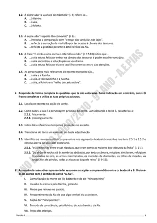 1.2. A expressão “a sua face de mármore”(l. 4) refere-se…
       A. …à Rainha.
       B. …à Aia.
       C. …à Morta.


  1.3. A expressão “respeito tão comovido” (l. 6)…
       A. …introduz a comparação com “o roçar das sandálias nas lajes”.
       B. …reflecte a comoção da multidão por ter acesso à câmara dos tesouros.
       C. …reflecte a gratidão perante o acto heróico da Aia.

  1.4. A frase “E então a ama sorriu e estendeu a mão.” (l. 17-18) indica que…
       A. …a Aia estava feliz por entrar na câmara dos tesouros e poder escolher uma jóia.
       B. …a Aia encontrou a solução para o seu drama.
       C. …a Aia estava feliz por ela e o seu filho serem o centro das atenções.

  1.5. As personagens mais relevantes do excerto transcrito são…
       A. …a Aia e a Rainha.
       B. …a Aia, o Escravozinho e a Rainha.
       C. …a Aia, a Rainha e o “velho de casta nobre”.


2. Responde de forma completa às questões que te são colocadas. Salvo indicação em contrário, constrói
   frases completas e utiliza as tuas próprias palavras.

  2.1. Localiza o excerto na acção do conto.

  2.2. Como sabes, a Aia é a personagem principal do conto. Considerando o texto B, caracteriza-a:
       2.2.1. fisicamente.
       2.2.2. psicologicamente.

  2.3. Indica três referências temporais presentes no excerto.

  2.4. Transcreve do texto um exemplo de dupla adjectivação.

  2.5. Identifica os recursos estilísticos presentes nos segmentos textuais transcritos nos itens 2.5.1 e 2.5.2 e
       conclui acerca do seu valor expressivo.
       2.5.1. “escolhesse de entre essas riquezas, que eram como as maiores dos tesouros da Índia” (l. 2-3);
       2.5.2. “Do chão de rocha até às sombrias abóbadas, por toda a câmara, reluziam, cintilavam, refulgiam
              os escudos de oiro, as armas marchetadas, os montões de diamantes, as pilhas de moedas, os
              longos fios de pérolas, todas as riquezas daquele reino” (l. 9-12);


C. As sequências narrativas apresentadas resumem as acções compreendidas entre os textos A e B. Ordena-
   os de acordo com o sentido do conto “A Aia”.
       I.    Comunicação da morte do Tio Bastardo e da do “Principezinho”
       II.   Invasão da câmara pela Rainha, gritando.
       III. Medo que reinava no palácio.
       IV. Pressentimento da Aia de que algo terrível iria acontecer.
       V.    Rapto do “Principezinho”.
       VI. Tomada de consciência, pela Rainha, do acto heróico da Aia.
       VII. Troca das crianças.
 Versão A ………………………………………………………………………………………………………………………………………………………………………………………………. 3
 