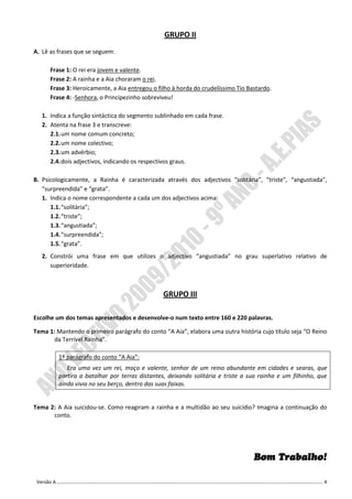GRUPO II
A. Lê as frases que se seguem:

      Frase 1: O rei era jovem e valente.
      Frase 2: A rainha e a Aia choraram o rei.
      Frase 3: Heroicamente, a Aia entregou o filho à horda do crudelíssimo Tio Bastardo.
      Frase 4: -Senhora, o Principezinho sobreviveu!

   1. Indica a função sintáctica do segmento sublinhado em cada frase.
   2. Atenta na frase 3 e transcreve:
      2.1. um nome comum concreto;
      2.2. um nome colectivo;
      2.3. um advérbio;
      2.4. dois adjectivos, indicando os respectivos graus.

B. Psicologicamente, a Rainha é caracterizada através dos adjectivos “solitária”, “triste”, “angustiada”,
   “surpreendida” e “grata”.
   1. Indica o nome correspondente a cada um dos adjectivos acima:
      1.1. “solitária”;
      1.2. “triste”;
      1.3. “angustiada”;
      1.4. “surpreendida”;
      1.5. “grata”.
   2. Constrói uma frase em que utilizes o adjectivo “angustiada” no grau superlativo relativo de
      superioridade.



                                                GRUPO III

Escolhe um dos temas apresentados e desenvolve-o num texto entre 160 e 220 palavras.

Tema 1: Mantendo o primeiro parágrafo do conto “A Aia”, elabora uma outra história cujo título seja “O Reino
       da Terrível Rainha”.

         1º parágrafo do conto “A Aia”:
            Era uma vez um rei, moço e valente, senhor de um reino abundante em cidades e searas, que
         partira a batalhar por terras distantes, deixando solitária e triste a sua rainha e um filhinho, que
         ainda vivia no seu berço, dentro das suas faixas.


Tema 2: A Aia suicidou-se. Como reagiram a rainha e a multidão ao seu suicídio? Imagina a continuação do
      conto.




                                                                                  Bom Trabalho!

 Versão A ………………………………………………………………………………………………………………………………………………………………………………………………. 4
 