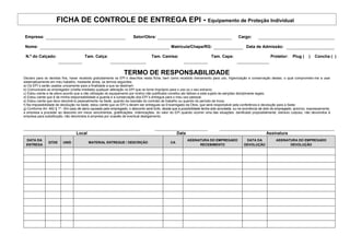 FICHA DE CONTROLE DE ENTREGA EPI - Equipamento de Proteção Individual
Empresa: Setor/Obra: Cargo:
Nome: Matrícula/Chapa/RG: Data de Admissão:
N.º do Calçado: Tam. Calça: Tam. Camisa: Tam. Capa: Protetor: Plug ( ) Concha ( )
TERMO DE RESPONSABILIDADE
Declaro para os devidos fins, haver recebido gratuitamente os EPI´s descritos nesta ficha, bem como recebido treinamento para uso, higienização e conservação destes, o qual comprometo-me a usar
sistematicamente em meu trabalho, mediante ainda, os termos seguintes:
a) Os EPI´s serão usados unicamente para a finalidade a que se destinam
b) Comunicarei ao empregador (chefia imediata) qualquer alteração no EPI que os torne impróprio para o uso ou o seu extravio;
c) Estou ciente e de pleno acordo que a não utilização do equipamento por motivo não justificado constitui ato faltoso e está sujeito às sanções disciplinares legais;
d) Estou ciente que é de minha responsabilidade a guarda e a conservação dos EPI´s entregue para o meu uso pessoal;
e) Estou ciente que devo devolvê-lo pessoalmente na Sede, quando da rescisão do contrato de trabalho ou quando do período de troca;
f) Na impossibilidade de devolução na Sede, estou ciente que os EPI´s devem ser entregues ao Encarregado da Obra, que será responsável pela conferência e devolução para a Sede;
g) Conforme Art. 462 § 1º - Em caso de dano causado pelo empregado, o desconto será lícito, desde que a possibilidade tenha sido acordada, ou na ocorrência de dolo do empregado, autorizo, expressamente,
a empresa a proceder ao desconto em meus vencimentos, gratificações, indenizações, do valor do EPI quando ocorrer uma das situações: danificado propositalmente, extravio culposo, não devolvidos à
empresa para substituição, não devolvidos à empresa por ocasião de eventual desligamento;
Local Data Assinatura
DATA DA
ENTREGA
QTDE UNID MATERIAL ENTREGUE / DESCRIÇÃO CA
ASSINATURA DO EMPREGADO
RECEBIMENTO
DATA DA
DEVOLUÇÃO
ASSINATURA DO EMPREGADO
DEVOLUÇÃO
 