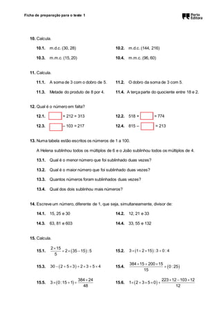 Ficha de preparação para o teste 1 
10. Calcula. 
10.1. m.d.c. (30, 28) 10.2. m.d.c. (144, 216) 
10.3. m.m.c. (15, 20) 10.4. m.m.c. (96, 60) 
11. Calcula. 
11.1. A soma de 3 com o dobro de 5. 11.2. O dobro da soma de 3 com 5. 
11.3. Metade do produto de 8 por 4. 11.4. A terça parte do quociente entre 18 e 2. 
12. Qual é o número em falta? 
12.1. + 212 = 313 12.2. 518 + = 774 
12.3. – 103 = 217 12.4. 815 – = 213 
13. Numa tabela estão escritos os números de 1 a 100. 
A Helena sublinhou todos os múltiplos de 6 e o João sublinhou todos os múltiplos de 4. 
13.1. Qual é o menor número que foi sublinhado duas vezes? 
13.2. Qual é o maior número que foi sublinhado duas vezes? 
13.3. Quantos números foram sublinhados duas vezes? 
13.4. Qual dos dois sublinhou mais números? 
14. Escreve um número, diferente de 1, que seja, simultaneamente, divisor de: 
14.1. 15, 25 e 30 14.2. 12, 21 e 33 
14.3. 63, 81 e 603 14.4. 33, 55 e 132 
15. Calcula. 
 
15.1.     
 
2 15 
2 35 15 : 5 
5 
15.2. 3  1 215 : 3  0 : 4 
   
15.3. 30  2  5  3  2 3  5  4 15.4.  
  
384 15 200 15 
0 : 25 
15 
15.5.   
 
   
384 24 
3 0:15 1 
48 
15.6.   
   
     
223 12 103 12 
1 2 3 5 0 
12 
 