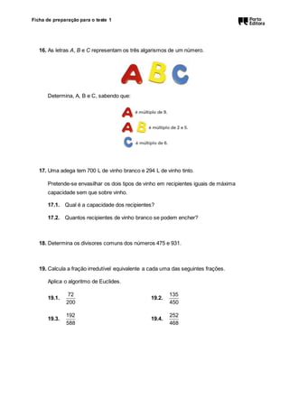 Ficha de preparação para o teste 1 
16. As letras A, B e C representam os três algarismos de um número. 
Determina, A, B e C, sabendo que: 
17. Uma adega tem 700 L de vinho branco e 294 L de vinho tinto. 
Pretende-se envasilhar os dois tipos de vinho em recipientes iguais de máxima 
capacidade sem que sobre vinho. 
17.1. Qual é a capacidade dos recipientes? 
17.2. Quantos recipientes de vinho branco se podem encher? 
18. Determina os divisores comuns dos números 475 e 931. 
19. Calcula a fração irredutível equivalente a cada uma das seguintes frações. 
Aplica o algoritmo de Euclides. 
19.1. 
72 
200 
19.2. 
135 
450 
19.3. 
192 
588 
19.4. 
252 
468 
 