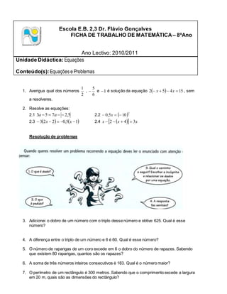 Escola E.B. 2,3 Dr. Flávio Gonçalves
FICHA DE TRABALHO DE MATEMÁTICA– 8ºAno
Ano Lectivo: 2010/2011
Unidade Didáctica: Equações
Conteúdo(s): Equações e Problemas
1. Averigua qual dos números
2
1
,
6
5
 e 1
 é solução da equação   15
4
5
2 


 x
x , sem
a resolveres.
2. Resolve as equações:
2.1 5
,
2
7
5
3 


 a
a 2.2  2
10
5
,
0 

 x
2.3    
1
5
,
0
2
2
3 



 x
x 2.4  
  x
x
x 3
4
2 



Resolução de problemas
3. Adicionei o dobro de um número com o triplo desse número e obtive 625. Qual é esse
número?
4. A diferença entre o triplo de um número e 6 é 60. Qual é esse número?
5. O número de raparigas de um coro excede em 6 o dobro do número de rapazes. Sabendo
que existem 80 raparigas, quantos são os rapazes?
6. A soma de três números inteiros consecutivos é 183. Qual é o número maior?
7. O perímetro de um rectângulo é 300 metros. Sabendo que o comprimento excede a largura
em 20 m, quais são as dimensões do rectângulo?
 