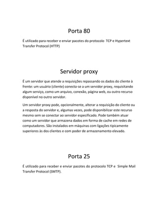 Porta 80
É utilizado para receber e enviar pacotes do protocolo TCP e Hypertext
Transfer Protocol (HTTP)




                        Servidor proxy
É um servidor que atende a requisições repassando os dados do cliente à
frente: um usuário (cliente) conecta-se a um servidor proxy, requisitando
algum serviço, como um arquivo, conexão, página web, ou outro recurso
disponível no outro servidor.

Um servidor proxy pode, opcionalmente, alterar a requisição do cliente ou
a resposta do servidor e, algumas vezes, pode disponibilizar este recurso
mesmo sem se conectar ao servidor especificado. Pode também atuar
como um servidor que armazena dados em forma de cache em redes de
computadores. São instalados em máquinas com ligações tipicamente
superiores às dos clientes e com poder de armazenamento elevado.




                              Porta 25
É utilizado para receber e enviar pacotes do protocolo TCP e Simple Mail
Transfer Protocol (SMTP).
 