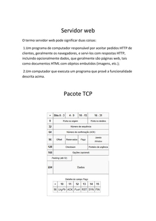 Servidor web
O termo servidor web pode significar duas coisas:

 1.Um programa de computador responsável por aceitar pedidos HTTP de
clientes, geralmente os navegadores, e servi-los com respostas HTTP,
incluindo opcionalmente dados, que geralmente são páginas web, tais
como documentos HTML com objetos embutidos (imagens, etc.);

2.Um computador que executa um programa que provê a funcionalidade
descrita acima.



                           Pacote TCP
 