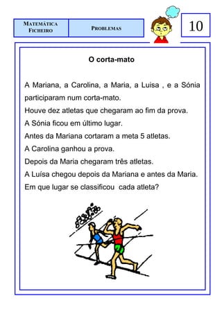 MATEMÁTICA
 FICHEIRO           PROBLEMAS                     10

                   O corta-mato


A Mariana, a Carolina, a Maria, a Luisa , e a Sónia
participaram num corta-mato.
Houve dez atletas que chegaram ao fim da prova.
A Sónia ficou em último lugar.
Antes da Mariana cortaram a meta 5 atletas.
A Carolina ganhou a prova.
Depois da Maria chegaram três atletas.
A Luísa chegou depois da Mariana e antes da Maria.
Em que lugar se classificou cada atleta?
 
