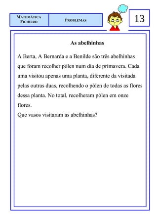 MATEMÁTICA
 FICHEIRO            PROBLEMAS                      13

                       As abelhinhas

A Berta, A Bernarda e a Benilde são três abelhinhas
que foram recolher pólen num dia de primavera. Cada
uma visitou apenas uma planta, diferente da visitada
pelas outras duas, recolhendo o pólen de todas as flores
dessa planta. No total, recolheram pólen em onze
flores.
Que vasos visitaram as abelhinhas?
 