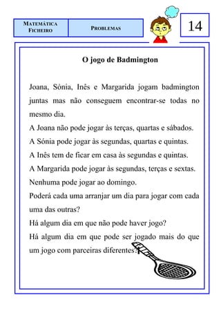 MATEMÁTICA
 FICHEIRO            PROBLEMAS                     14

                   O jogo de Badmington


 Joana, Sónia, Inês e Margarida jogam badmington
 juntas mas não conseguem encontrar-se todas no
 mesmo dia.
 A Joana não pode jogar às terças, quartas e sábados.
 A Sónia pode jogar às segundas, quartas e quintas.
 A Inês tem de ficar em casa às segundas e quintas.
 A Margarida pode jogar às segundas, terças e sextas.
 Nenhuma pode jogar ao domingo.
 Poderá cada uma arranjar um dia para jogar com cada
 uma das outras?
 Há algum dia em que não pode haver jogo?
 Há algum dia em que pode ser jogado mais do que
 um jogo com parceiras diferentes?
 