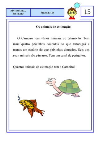 MATEMÁTICA
 FICHEIRO            PROBLEMAS                       15

                  Os animais de estimação


    O Carneiro tem vários animais de estimação. Tem
 mais quatro peixinhos dourados do que tartarugas e
 menos um canário do que peixinhos dourados. Seis dos
 seus animais são pássaros. Tem um casal de periquitos.


 Quantos animais de estimação tem o Carneiro?
 