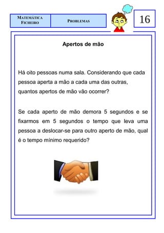 MATEMÁTICA
 FICHEIRO          PROBLEMAS                   16

                 Apertos de mão




Há oito pessoas numa sala. Considerando que cada
pessoa aperta a mão a cada uma das outras,
quantos apertos de mão vão ocorrer?


Se cada aperto de mão demora 5 segundos e se
fixarmos em 5 segundos o tempo que leva uma
pessoa a deslocar-se para outro aperto de mão, qual
é o tempo mínimo requerido?
 