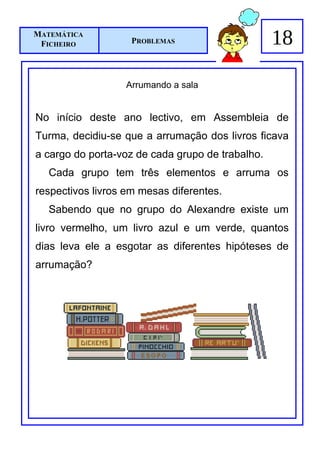 MATEMÁTICA
 FICHEIRO           PROBLEMAS                     18

                  Arrumando a sala


No início deste ano lectivo, em Assembleia de
Turma, decidiu-se que a arrumação dos livros ficava
a cargo do porta-voz de cada grupo de trabalho.
   Cada grupo tem três elementos e arruma os
respectivos livros em mesas diferentes.
   Sabendo que no grupo do Alexandre existe um
livro vermelho, um livro azul e um verde, quantos
dias leva ele a esgotar as diferentes hipóteses de
arrumação?
 