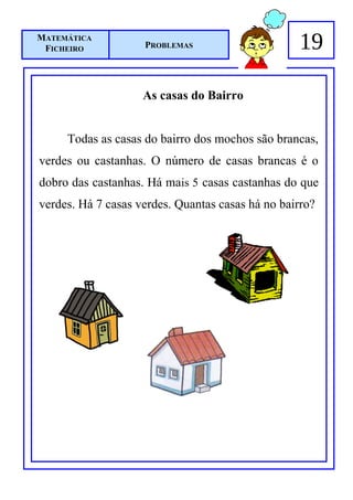 MATEMÁTICA
 FICHEIRO           PROBLEMAS                      19

                    As casas do Bairro


     Todas as casas do bairro dos mochos são brancas,
verdes ou castanhas. O número de casas brancas é o
dobro das castanhas. Há mais 5 casas castanhas do que
verdes. Há 7 casas verdes. Quantas casas há no bairro?
 