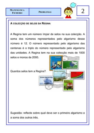 MATEMÁTICA
 FICHEIRO                 PROBLEMAS                       2
A COLECÇÃO   DE SELOS DA    REGINA



A Regina tem um número ímpar de selos na sua colecção. A
soma dos números representados pelo algarismo desse
número é 12. O número representado pelo algarismo das
centenas é o triplo do número representado pelo algarismo
das unidades. A Regina tem na sua colecção mais de 1000
selos e monos de 2000.




Quantos selos tem a Regina?




Sugestão: reflecte sobre qual deve ser o primeiro algarismo e
a soma dos outros três.
 