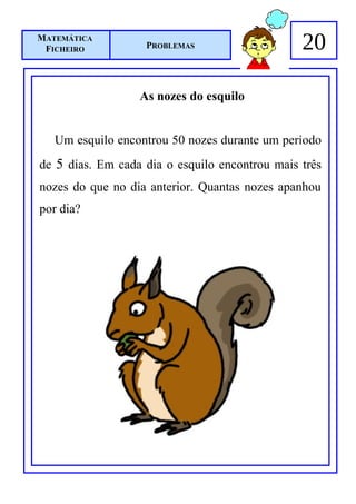 MATEMÁTICA
 FICHEIRO          PROBLEMAS                    20

                  As nozes do esquilo


   Um esquilo encontrou 50 nozes durante um período
de 5 dias. Em cada dia o esquilo encontrou mais três
nozes do que no dia anterior. Quantas nozes apanhou
por dia?
 